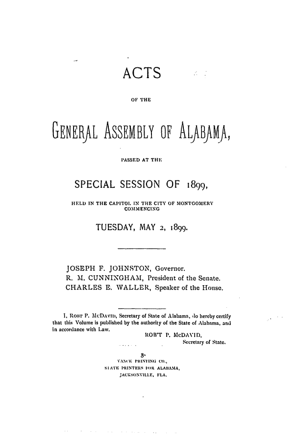 handle is hein.ssl/ssal0209 and id is 1 raw text is: ACTS
OF THE
GENERAL ASSEMBLY oF ALfBfMA,
PASSED AT THE
SPECIAL SESSION OF 1899,
HELD IN THE CAPITOL IN THE CITY OF MONTGOMERY
COM.M1ENCING
TUESDAY, MAY 2, 1899.
JOSEPH F. JOHNSTON, Governor.
R. M. CUNNINGHAM, President of the Senate.
CHARLES E. WALLER, Speaker of the House.
1, Roirr P. McDAVIo, Secretary of State of Alabama, do hereby certify
that this Volume is published by the authority of the State of Alabama, and
in accordance with Law.
ROR'T P. McDAVID,
Secretary of State.
VANCE PRINTING Co.,
SIATE PKRINTERN FOR ALAIIAMA,
JACKSONVILLE, FLA.


