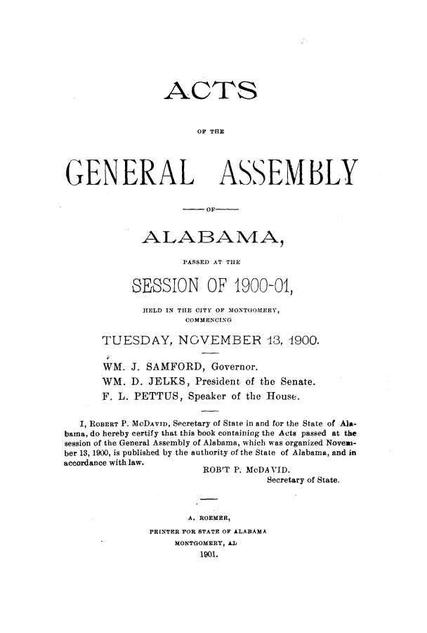 handle is hein.ssl/ssal0211 and id is 1 raw text is: ACTS
OF THE
GENERAL ASSEMBLY
--- OF-
ALABAMA,
PASSED AT THE
SESSION OF 1900-01,
HELD IN THE CITY OF MONTGOMERY,
COMMENCING
TUESDAY, NOVEMBER 43, 4900.
WM. J. SAMFORD, Governor.
WM. D. JELKS, President of the Senate.
F. L. PETTUS, Speaker of the House.
I, ROBERT P. McDAVID, Secretary of State in and for the State of Ala-
bama, do hereby certify that this book containing the Acts passed at the
session of the General Assembly of Alabama, which was organized Novem-
ber 13, 1900, is published by the authority of the State of Alabama, and in
accordance with law.
ROB'T P. MoDAVID.
Secretary of State.
A. ROEMER,
PRINTER FOR STATE OF ALABAMA
MONTGOMERY, AL
1901.


