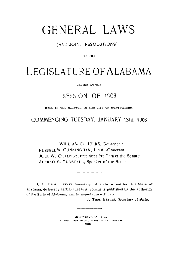 handle is hein.ssl/ssal0212 and id is 1 raw text is: GENERAL LAWS
(AND JOINT RESOLUTIONS)
OF THE
LEGISLATURE OF ALABAMA

PASSED AT THE

SESSION

OF 1903

HELD IN THE CAPITOL, IN THE CITY OF MONTGOMERY,
COMMENCING          TUESDAY, JANUARY           13th, 1903
WILLIAM D. JELKS, Governor
RUSSELLM. CUNNINGHAM, Lieut.-Governor
JOEL W. GOLDSBY, President Pro Tern of the Senate
ALFRED M. TUNSTALL, Speaker of the House
I, J. THos. HEFLIN, Secretary of State in and for the State of
Alabama, do hereby certify that this volume is published by the authority
of the State of Alabama, and in accordance with law.
J. Taos. HEFLIN, Secretary of Skate.
MONTGOMERY, AlA.
HROWN PHINTING CO.. PRINTERS AND BINDIERS
1903


