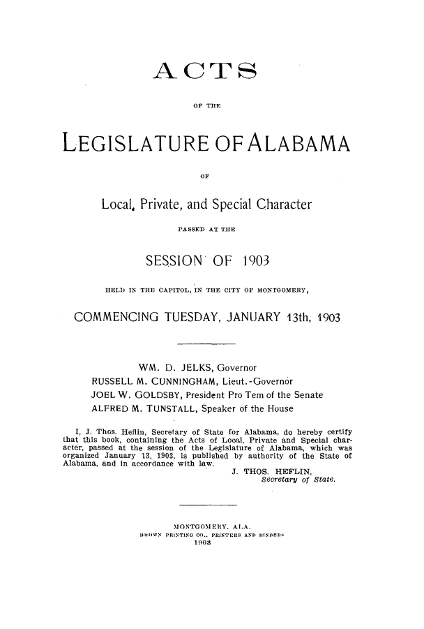handle is hein.ssl/ssal0213 and id is 1 raw text is: ACTS
OF THE
LEGISLATURE OF ALABAMA
OF

Local Private, and Special Character
PASSED AT THE

SESSION OF

1903

HELD IN THE CAPITOL, IN THE CITY OF MONTGOMERY,
COMMENCING TUESDAY, JANUARY 13th, 1903
WM. D. JELKS, Governor
RUSSELL M. CUNNINGHAM, Lieut.-Governor
JOEL W. GOLDSBY, President Pro Tern of the Senate
ALFRED M. TUNSTALL, Speaker of the House
I, J. Thos. Heflin, Secretary of State for Alabama, do hereby certify
that this book, containing the Acts of Local, Private and Special char-
acter, passed at the session of the Legislature of Alabama, which was
organized January 13, 1903, is published by authority of the State of
Alabama, and in accordance with law.
J. THOS. HEFLIN,
Secretary of State.
MONTGOMERY. ALA.
BROWN  PRINTING CO., PRINTERS AND HIIN1r.11
1903


