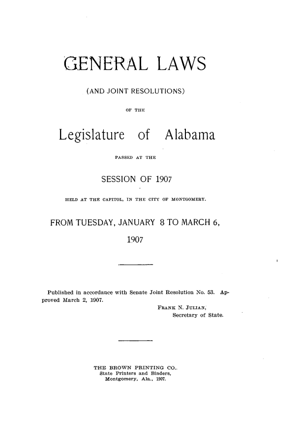 handle is hein.ssl/ssal0214 and id is 1 raw text is: GENERAL LAWS
(AND JOINT RESOLUTIONS)
OF THE
Legislature of Alabama
PASSED AT THE
SESSION OF 1907
HELD AT THE CAPITOL, IN THE CITY OF MONTGOMERY.
FROM TUESDAY, JANUARY 8 TO MARCH 6,
1907

Published in accordance with Senate Joint Resolution No. 53. Ap-
proved March 2, 1907.
FRANK N. JULIAN,
Secretary of State.

THE BROWN PRINTING CO.,
State Printers and Binders,
Montgomery, Ala., 1907.


