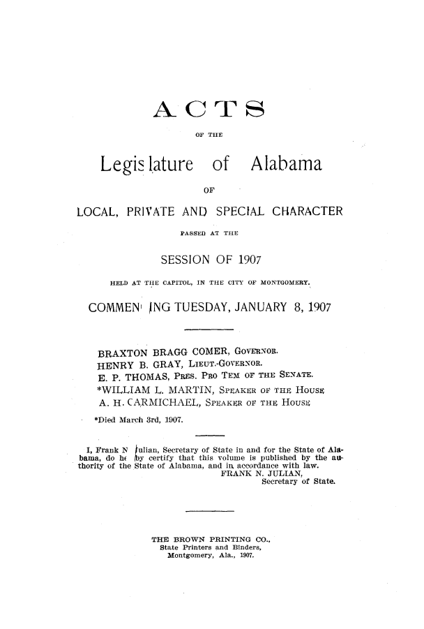 handle is hein.ssl/ssal0215 and id is 1 raw text is: ACTS
OF THE
Legis lature            of      Alabama
OF
LOCAL, PRIVATE AND SPECIAL CHARACTER
PASSED AT THE
SESSION OF 1907
HELD AT THE CAPITOL, IN THE CITY OF MONTGOMERY.
COMMEN  NG TUESDAY, JANUARY 8, 1907
BRAXTON BRAGG COMER, Govenon.
HENRY B. GRAY, LIEUT.-GOVERNOR.
E. P. THOMAS, PREs. PRo TEM OF THE SENATE.
*WILLIAM L. MARTIN, SPEAKER OF THE HousE
A. H. CARMICHAEL, SPEAKER OF THE HousE
*Died March 3rd, 1907.
I, Frank N tulian, Secretary of State in and for the State of Ala.
bama, do he [by certify that this volume is published by the au.
thority of the State of Alabama, and irk accordance with law.
FRANK N. JULIAN,
Secretary of State.
THE BROWN PRINTING CO.,
State Printers and Binders,
Montgomery, Ala., 1907.


