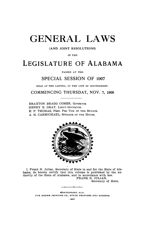 handle is hein.ssl/ssal0216 and id is 1 raw text is: GENERAL LAWS
(AND JOINT RESOLUTIONS)
OF THE
LEGISLATURE OF ALABAMA
PASSED AT THE
SPECIAL SESSION OF 1907
HELD AT THE CAPITOL, IN THE CITY OF MONTGOMERY.
COMMENCING THURSDAY, NOV. 7, 1908
BRAXTON BRAGG COMER, GovRaNOn.
HENRY B. GRAY, LIEUT.-GOVERNOR.
E. P. THOMAS, PREs. PRO TEM OF THE SENATE.
A. H. CARMICHAEL, SPEAKER OF THE HOUSE.

I, Frank N. Julian, Secretary of State in and for the State of Ala-
bama, do hereby certify that this volume is published by the au-
thority of the State of Alabama, and in accordance with law.
FRANK N. JULIAN,
Secretary of State.
kfONTGOMERY. ALA.
THE BROWN PRINTING CO., STATE PRINTERS AND BINDERS
1907


