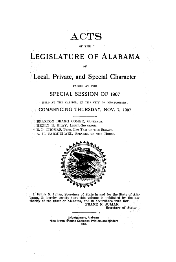 handle is hein.ssl/ssal0217 and id is 1 raw text is: ACTS
OF THE
LEGISLATURE OF ALABAMA
or
Local, Private, and Special Character
PASSED AT TiE
SPECIAL SESSION OF 1907
HELD AT THE CAPITOL, IN THE CITY OF MONTGOMEIIRY,
COMMENCING THURSDAY, NOV. 7, 1907
BRIAXTON BRAGG COMEl, GOVERNOR.
HENRY B. (IAY, LIEUT.-GOVERNOR.
E. P. THOMAS, PIES. Puo TEM OF THE SENATE.
A. II. CARMICHAEL, SPEAKER OF THE HOUSE.

I, Frank N. Julian, Secretary of State In and for the State of Ala-
bama, do hereby certify that this volume is published by the au-
thority of the State of Alabama, and In accordance with law.
FRANK N. JULIAN,
Secretary of State,
'Montgomery, Alabama
Khe Bpowh inting Company. Printers and Binders


