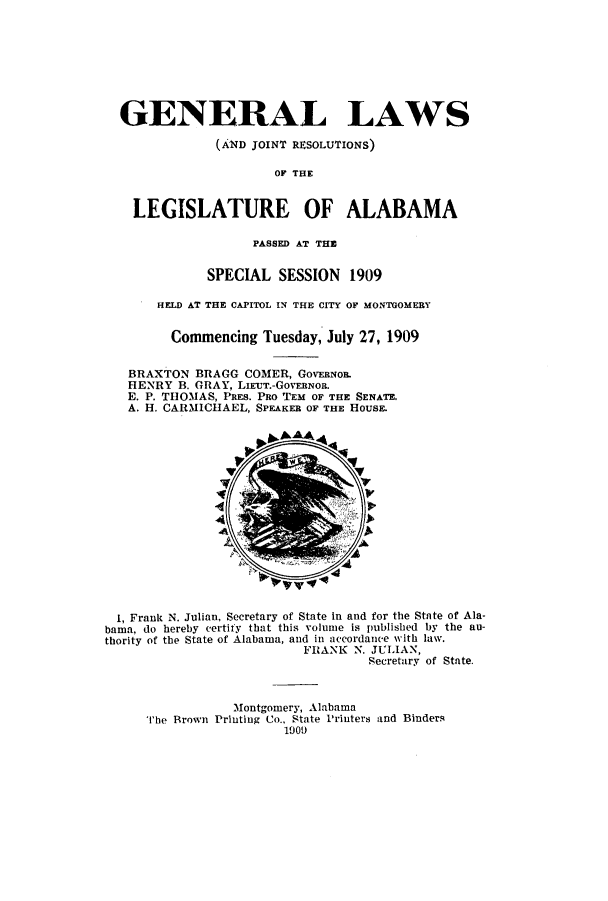 handle is hein.ssl/ssal0218 and id is 1 raw text is: GENERAL LAWS
(AND JOINT RESOLUTIONS)
OF THE
LEGISLATURE OF ALABAMA
PASSED AT THE
SPECIAL SESSION 1909
HELD AT THE CAPITOL IN THE CITY OF MONTGOMERY
Commencing Tuesday, July 27, 1909
BRAXTON BRAGG COMER, GOVERNOR.
HENRY B. GRAY, LIEUT.-GOVERNOR.
E. P. THOMAS, PRES. PRO TEM OF THE SENATE.
A. H. CARMICHAEL, SPEAKER OF THE HOUSE.
1, Frank N. Julian, Secretary of State in and for the State of Ala-
bama, do hereby certify that this volume is published by the au-
thority of the State of Alabama, and in accordance with law.
FRANK N. JULIAN,
Secretary of State.
Montgomery, Alabama
The Brown Printing Co., State Printers and Binders
1909


