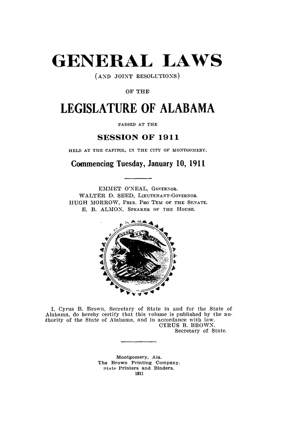 handle is hein.ssl/ssal0219 and id is 1 raw text is: GENERAL LAWS
(AND JOINT RESOLUTIONS)
OF THE
LEGISLATURE OF ALABAMA
PASSED AT THE
SESSION OF 1911
HELD AT THE CAPITOL, IN THE CITY OF MONTGOMERY.
Commencing Tuesday, January 10, 1911
EMMET O'NEAL, GOVERNOR.
WALTER D. SEED, LIEUTENANT-GOVERNOR.
HUGH MORROW, PRES. PRO TEM OF THE SENATE.
E. B. ALMON, SPEAKER OF THE HOUSE.
I, Cyrus B. Brown, Secretary of State in and for the State of
Alabama, do hereby certify that this volume is published by the au-
thority of the State of Alabama, and in accordance with law.
CYRUS B. BROWN.
Secretary of State.
Montgomery. Ala.
The Brown Printing Company,
,tete Printers and Binders,
1911


