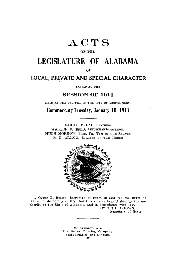 handle is hein.ssl/ssal0220 and id is 1 raw text is: ACTS
OF THE
LEGISLATURE OF ALABAMA
OF
LOCAL, PRIVATE AND SPECIAL CHARACTER
PASSED AT THE
SESSION OF 1911
HELD AT THE CAPITOL, IN THE CITY OF MONTGOMERY.
Commencing Tuesday, January 10, 1911
EMMET O'NEAL, GOVERNOR.
WALTER D. SEED, LIEUTENANT-GOVERNOR.
HUGH MORROW, PRES. PRO TEM OF THE SENATE.
E. B. ALMON, SPEAKER OF THE HousE.

I, Cyrus B. Brown, Secretary of State in and for the State of
Alabama, do hereby certify that this volume is published by the au-
thority of the State of Alabama. and in accordance with law.
CYRUS B. BROWN,
Secretary of State.
Montgomery, Ala.
The Brown Printing Company,
State Printers and Binders,
1911



