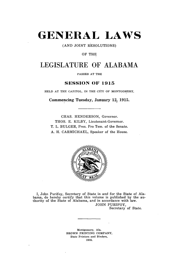 handle is hein.ssl/ssal0221 and id is 1 raw text is: GENERAL LAWS
(AND JOINT RESOLUTIONS)
OF THE
LEGISLATURE OF ALABAMA
PASSED AT THE
SESSION OF 1915
HELD AT THE CAPITOL, IN THE CITY OF MONTGOMERY,
Commencing Tuesday, January 12, 1915.
CHAS. HENDERSON, Governor.
THOS. E. KILBY, Lieutenant-Governor.
T. L. BULGER, Pres. Pro Tem. of the Senate.
A. H. CARMICHAEL, Speaker of the House.

I, John Purifoy, Secretary of State in and for the State of Ala-
bama, do hereby certify that this volume is published by the au-
thority of the State of Alabama, and in accordance with law.
JOHN PURIFOY,
Secretary of State.
Montgomery, Ala.
BROWN PRINTING COMPANY,
State Printers and Binders,
1915.


