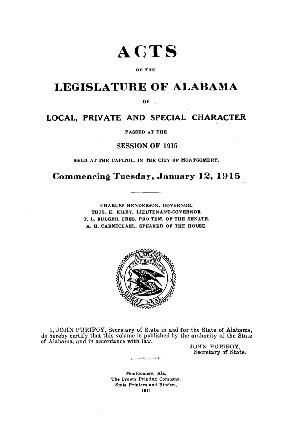 handle is hein.ssl/ssal0222 and id is 1 raw text is: ACTS
OF THE
LEGISLATURE OF ALABAMA
OF
LOCAL, PRIVATE AND SPECIAL CHARACTER
PASSED AT THE
SESSION OF 1915
HELD AT THE CAPITOL, IN THE CITY OF MONTGOMERY,
Commencing Tuesday, January 12, 1915
CHARLES HENDERSON, GOVERNOR.
THOS. E. KILBY, LIEUTENANT-GOVERNOR.
T. L. BULGER, PRES. PRO TEM. OF THE SENATE.
A. H. CARMICHAEL, SPEAKER OF THE HOUSE.

I, JOHN PURIFOY, Secretary of State in and for the State of Alabama,
do hereby certify that this volume is published by the authority of the State
of Alabama, and in accordance with law.
JOHN PURIFOY,
Secretary of State.

Montgomery, Ala.
The Brown Printing Company,
State Printers and Binders,
1915


