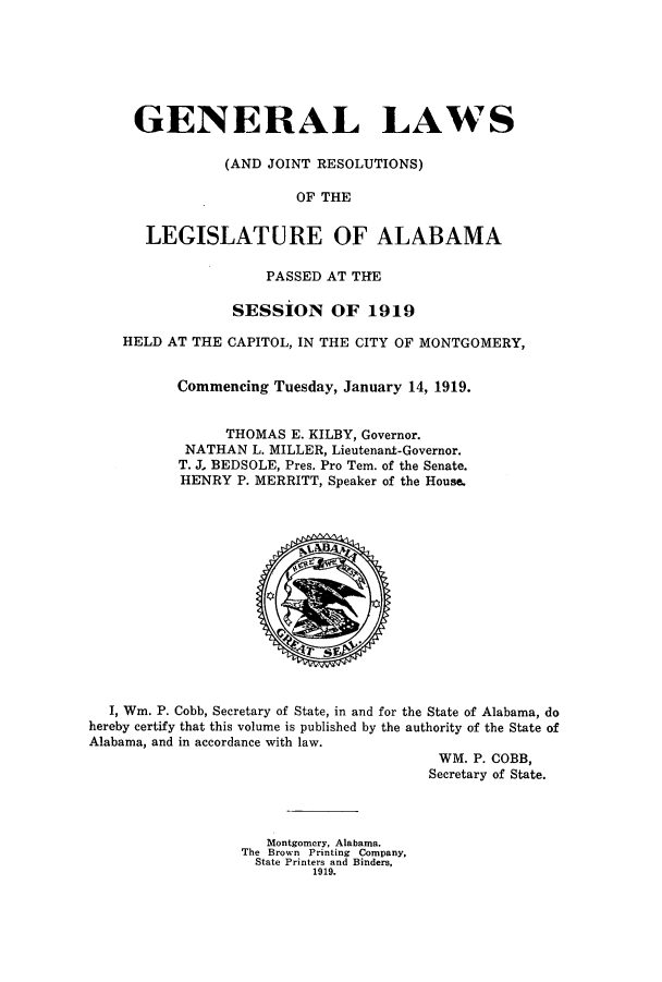 handle is hein.ssl/ssal0224 and id is 1 raw text is: GENERAL LAWS
(AND JOINT RESOLUTIONS)
OF THE
LEGISLATURE OF ALABAMA
PASSED AT THE
SESSION OF 1919
HELD AT THE CAPITOL, IN THE CITY OF MONTGOMERY,
Commencing Tuesday, January 14, 1919.
THOMAS E. KILBY, Governor.
NATHAN L. MILLER, Lieutenant-Governor.
T. J., BEDSOLE, Pres. Pro Tem. of the Senate.
HENRY P. MERRITT, Speaker of the House.

I, Wm. P. Cobb, Secretary of State, in and for the State of Alabama, do
hereby certify that this volume is published by the authority of the State of
Alabama, and in accordance with law.
WM. P. COBB,
Secretary of State.

Montgomery, Alabama.
The Brown Printing Company,
State Printers and Binders,
1919.



