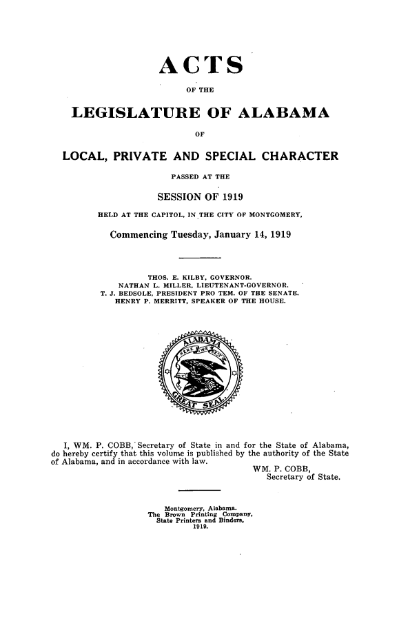 handle is hein.ssl/ssal0225 and id is 1 raw text is: ACTS
OF THE
LEGISLATURE OF ALABAMA
OF
LOCAL, PRIVATE AND SPECIAL CHARACTER
PASSED AT THE
SESSION OF 1919
HELD AT THE CAPITOL, IN THE CITY OF MONTGOMERY,
Commencing Tuesday, January 14, 1919
THOS. E. KILBY, GOVERNOR.
NATHAN L. MILLER, LIEUTENANT-GOVERNOR.
T. J. BEDSOLE, PRESIDENT PRO TEM. OF THE SENATE.
HENRY P. MERRITT, SPEAKER OF THE HOUSE.

I, WM. P. COBB, Secretary of State in and for the State of Alabama,
do hereby certify that this volume is published by the authority of the State
of Alabama, and in accordance with law.
WM. P. COBB,
Secretary of State.

Montgomery, Alabama.
The Brown Printing Company,
State Printers and Binders,
1919.


