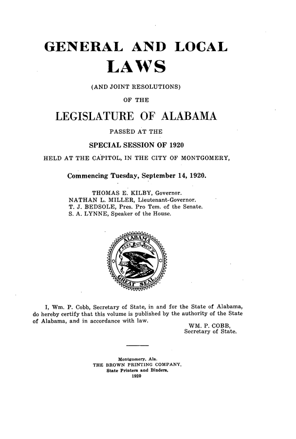 handle is hein.ssl/ssal0226 and id is 1 raw text is: GENERAL AND LOCAL
LAWS
(AND JOINT RESOLUTIONS)
OF THE
LEGISLATURE OF ALABAMA
PASSED AT THE
SPECIAL SESSION OF 1920
HELD AT THE CAPITOL, IN THE CITY OF MONTGOMERY,
Commencing Tuesday, September 14, 1920.
THOMAS E. KILBY, Governor.
NATHAN L. MILLER, Lieutenant-Governor.
T. J. BEDSOLE, Pres. Pro Tem. of the Senate.
S. A. LYNNE, Speaker of the House.

I, Wm. P. Cobb, Secretary of State, in and for the State of Alabama,
do hereby certify that this volume is published by the authority of the State
of Alabama, and in accordance with law.
WM. P. COBB,
Secretary of State.

Montgomery, Ala.
THE BROWN PRINTING COMPANY,
State Printers and Binders,
1920


