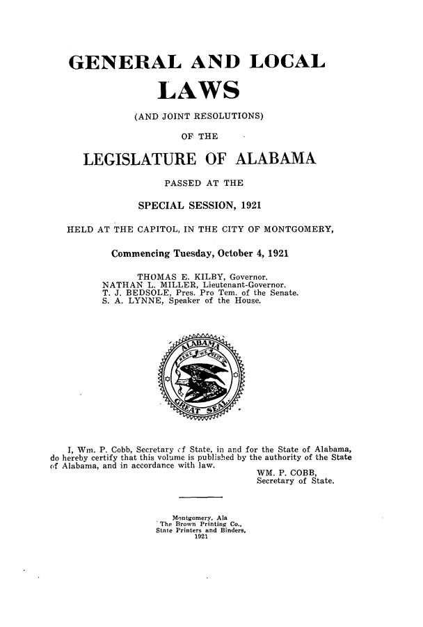 handle is hein.ssl/ssal0227 and id is 1 raw text is: GENERAL AND LOCAL
LAWS
(AND JOINT RESOLUTIONS)
OF THE
LEGISLATURE OF ALABAMA
PASSED AT THE
SPECIAL SESSION, 1921
HELD AT THE CAPITOL, IN THE CITY OF MONTGOMERY,
Commencing Tuesday, October 4, 1921
THOMAS E. KILBY, Governor.
NATHAN L. MILLER, Lieutenant-Governor.
T. J. BEDSOLE, Pres. Pro Tem. of the Senate.
S. A. LYNNE, Speaker of the House.

I, Win. P. Cobb, Secretary cf State, in and for the State of Alabama,
do hereby certify that this volume is published by the authority of the State
of Alabama, and in accordance with law.
WM. P. COBB,
Secretary of State.

Montgomery, Ala
The Brown Printing Co.,
State Printers and Binders,
1921


