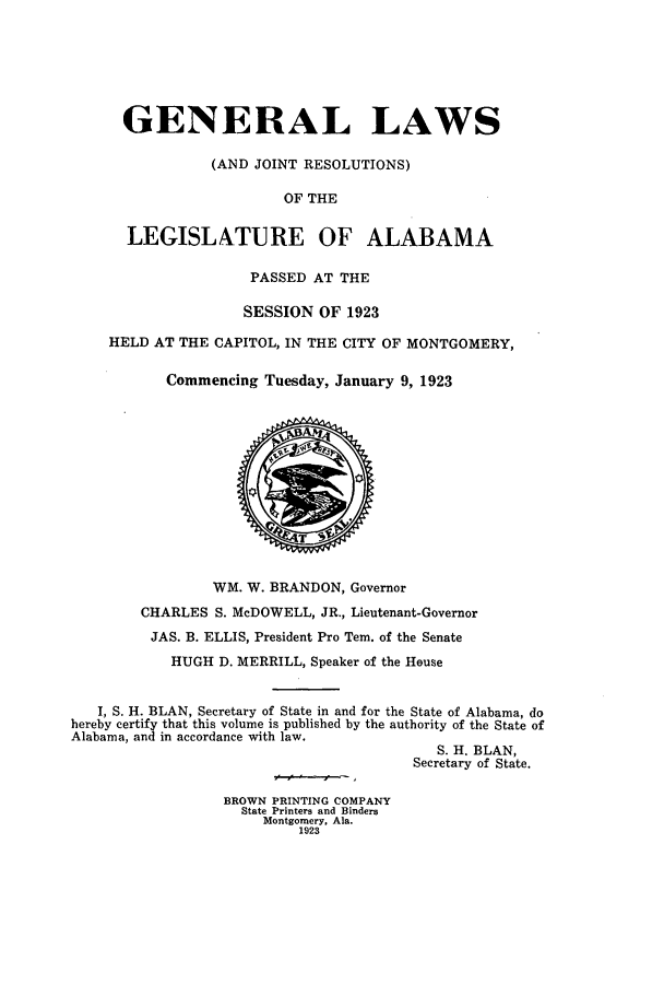handle is hein.ssl/ssal0228 and id is 1 raw text is: GENERAL LAWS
(AND JOINT RESOLUTIONS)
OF THE
LEGISLATURE OF ALABAMA
PASSED AT THE
SESSION OF 1923
HELD AT THE CAPITOL, IN THE CITY OF MONTGOMERY,
Commencing Tuesday, January 9, 1923
WM. W. BRANDON, Governor
CHARLES S. McDOWELL, JR., Lieutenant-Governor
JAS. B. ELLIS, President Pro Tem. of the Senate
HUGH D. MERRILL, Speaker of the House
I, S. H. BLAN, Secretary of State in and for the State of Alabama, do
hereby certify that this volume is published by the authority of the State of
Alabama, and in accordance with law.
S. H. BLAN,
Secretary of State.
BROWN PRINTING COMPANY
State Printers and Binders
Montgomery, Ala.
1923


