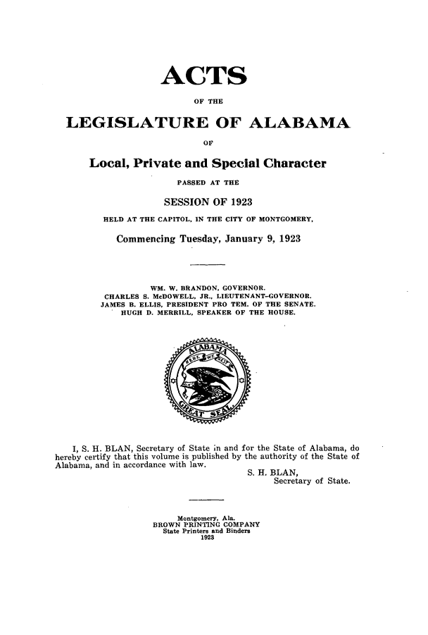 handle is hein.ssl/ssal0229 and id is 1 raw text is: ACTS
OF THE
LEGISLATURE OF ALABAMA
OF
Local, Private and Special Character
PASSED AT THE
SESSION OF 1923
HELD AT THE CAPITOL, IN THE CITY OF MONTGOMERY,
Commencing Tuesday, January 9, 1923
WM. W. BRANDON, GOVERNOR.
CHARLES S. McDOWELL, JR., LIEUTENANT-GOVERNOR.
JAMES B. ELLIS, PRESIDENT PRO TEM. OF THE SENATE.
HUGH D. MERRILL, SPEAKER OF THE HOUSE.

I, S. H. BLAN, Secretary of State in and for the State of Alabama, do
hereby certify that this volume is published by the authority of the State of
Alabama, and in accordance with law.
S. H. BLAN,
Secretary of State.

Montgomery, Ala.
BROWN PRINTING COMPANY
State Printers and Binders
1923


