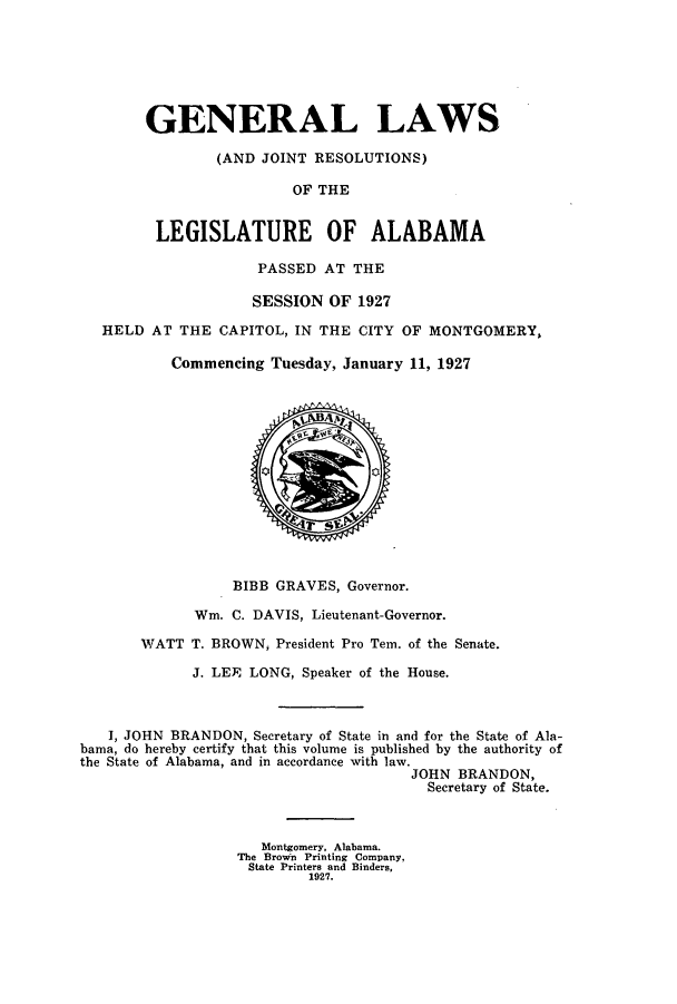 handle is hein.ssl/ssal0230 and id is 1 raw text is: GENERAL LAWS
(AND JOINT RESOLUTIONS)
OF THE
LEGISLATURE OF ALABAMA
PASSED AT THE
SESSION OF 1927
HELD AT THE CAPITOL, IN THE CITY OF MONTGOMERY,
Commencing Tuesday, January 11, 1927
BIBB GRAVES, Governor.
Wm. C. DAVIS, Lieutenant-Governor.
WATT T. BROWN, President Pro Tem. of the Senate.
J. LEY, LONG, Speaker of the House.
I, JOHN BRANDON, Secretary of State in and for the State of Ala-
bama, do hereby certify that this volume is published by the authority of
the State of Alabama, and in accordance with law.
JOHN BRANDON,
Secretary of State.
Montgomery, Alabama.
The Brown Printing Company,
State Printers and Binders,
1927.


