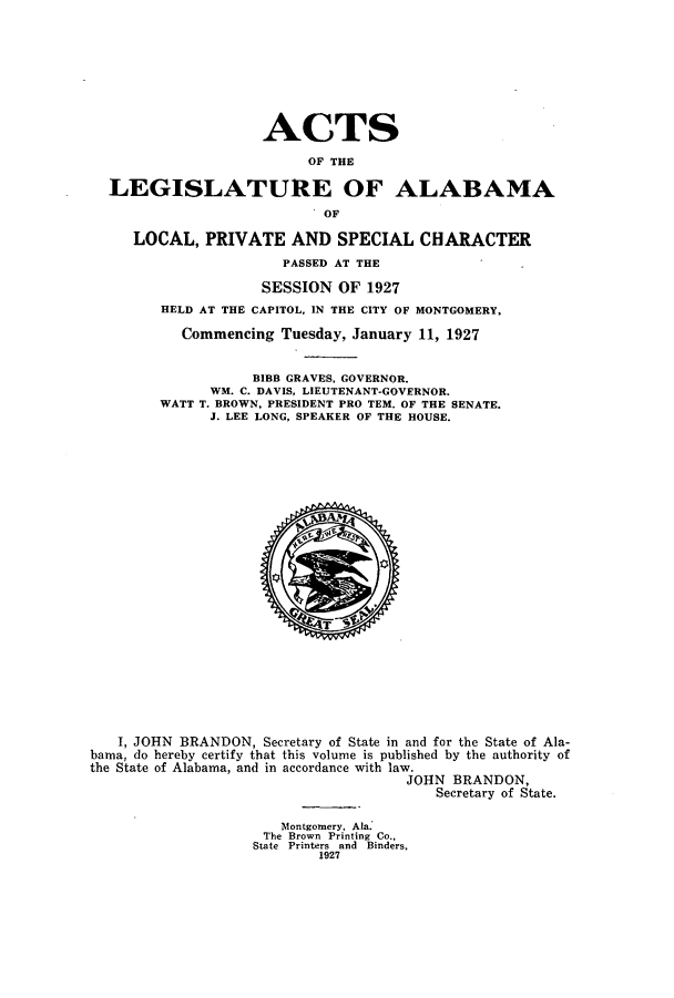 handle is hein.ssl/ssal0231 and id is 1 raw text is: ACTS
OF THE
LEGISLATURE OF ALABAMA
OF
LOCAL, PRIVATE AND SPECIAL CHARACTER
PASSED AT THE
SESSION OF 1927
HELD AT THE CAPITOL, IN THE CITY OF MONTGOMERY,
Commencing Tuesday, January 11, 1927
BIBB GRAVES, GOVERNOR.
WM. C. DAVIS, LIEUTENANT-GOVERNOR.
WATT T. BROWN, PRESIDENT PRO TEM. OF THE SENATE.
J. LEE LONG, SPEAKER OF THE HOUSE.
I, JOHN BRANDON, Secretary of State in and for the State of Ala-
bama, do hereby certify that this volume is published by the authority of
the State of Alabama, and in accordance with law.
JOHN BRANDON,
Secretary of State.
Montgomery, Ala.
The Brown Printing Co.,
State Printers and Binders,
1927


