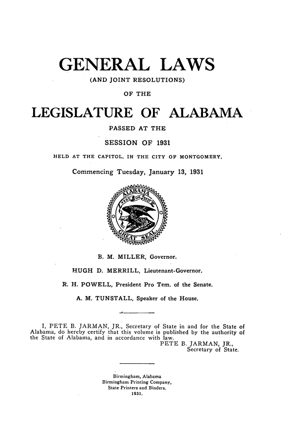 handle is hein.ssl/ssal0232 and id is 1 raw text is: GENERAL LAWS
(AND JOINT RESOLUTIONS)
OF THE
LEGISLATURE OF ALABAMA
PASSED AT THE
SESSION OF 1931
HELD AT THE CAPITOL, IN THE CITY OF MONTGOMERY,
Commencing Tuesday, January 13, 1931
B. M. MILLER, Governor.
HUGH D. MERRILL, Lieutenant-Governor.
R. H. POWELL, President Pro Tem. of the Senate.
A. M. TUNSTALL, Speaker of the House.
I, PETE B. JARMAN, JR., Secretary of State in and for the State of
Alabama, do hereby certify that this volume is published by the authority of
the State of Alabama, and in accordance with law.
PETE B. JARMAN, JR.,
Secretary of State.
Birmingham, Alabama
Birmingham Printing Company,
State Printers and Binders.
1931.



