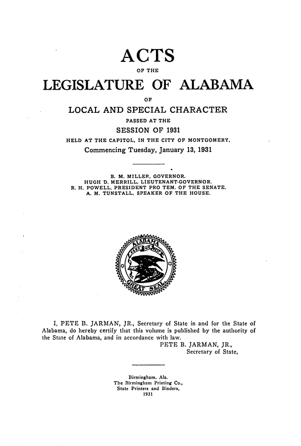 handle is hein.ssl/ssal0233 and id is 1 raw text is: ACTS
OF THE
LEGISLATURE OF ALABAMA
OF
LOCAL AND SPECIAL CHARACTER
PASSED AT THE
SESSION OF 1931
HELD AT THE CAPITOL, IN THE CITY OF MONTGOMERY,
Commencing Tuesday, January 13, 1931
B. M. MILLER, GOVERNOR.
HUGH D. MERRILL, LIEUTENANT.GOVERNOR.
R. H. POWELL, PRESIDENT PRO TEM. OF THE SENATE.
A. M. TUNSTALL, SPEAKER OF THE HOUSE.

I, PETE B. JARMAN, JR., Secretary of State in and for the State of
Alabama, do hereby certify that this volume is published by the authority of
the State of Alabama, and in accordance with law.
PETE B. JARMAN, JR.,
Secretary of State,
Birmingham, Ala.
The Birmingham Printing Co.,
State Printers and Binders,
1931


