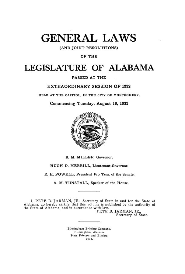 handle is hein.ssl/ssal0234 and id is 1 raw text is: GENERAL LAWS
(AND JOINT RESOLUTIONS)
OF THE
LEGISLATURE OF ALABAMA
PASSED AT THE
EXTRAORDINARY SESSION OF 1932
HELD AT THE CAPITOL, IN THE CITY OF MONTGOMERY,
Commencing Tuesday, August 16, 1932
B. M. MILLER, Governor.
HUGH D. MERRILL, Lieutenant-Governor.
R. H. POWELL, President Pro Tem. of the Senate.
A. M. TUNSTALL, Speaker of the House.
I, PETE B. JARMAN, JR., Secretary of State in and for the State of
Alabama, do hereby certify that this volume is published by the authority of
the State of Alabama, and in accordance with law.
PETE B. JARMAN, JR.,
Secretary of State.
Birmingham Printing Company,
Birmingham, Alabama
State Printers and Binders.
1933.



