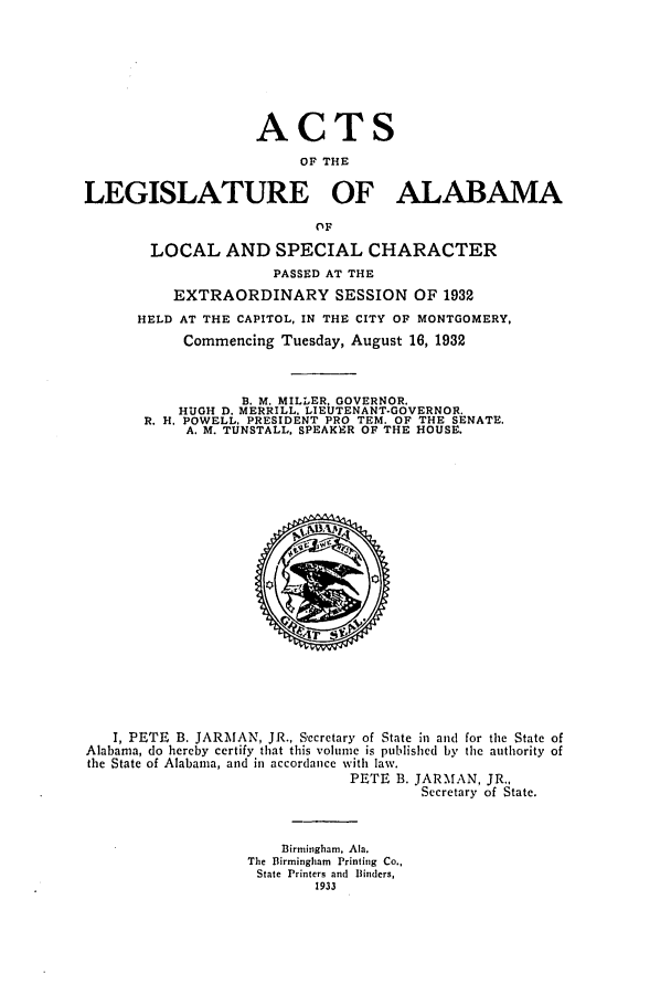 handle is hein.ssl/ssal0235 and id is 1 raw text is: ACTS
OF THE
LEGISLATURE OF ALABAMA
OF
LOCAL AND SPECIAL CHARACTER
PASSED AT THE
EXTRAORDINARY SESSION OF 1932
HELD AT THE CAPITOL, IN THE CITY OF MONTGOMERY,
Commencing Tuesday, August 16, 1932
B. M. MILLER, GOVERNOR.
HUGH D. MERRILL. LIEUTENANT-GOVERNOR.
R. H. POWELL. PRESIDENT PRO TEM. OF THE SENATE.
A. M. TUNSTALL, SPEAKER OF THE HOUSE.

I, PETE B. JARMAN, JR., Secretary of State in and for the State of
Alabama, do hereby certify that this volume is published by the authority of
the State of Alabama, and in accordance with law.
PETE B. JARMAN, JR.,
Secretary of State.
Birmingham, Ala.
The Birmingham Printing Co.,
State Printers and Binders,
1933


