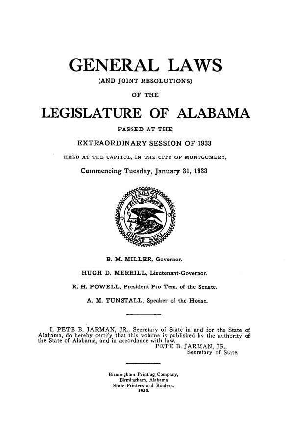 handle is hein.ssl/ssal0236 and id is 1 raw text is: GENERAL LAWS
(AND JOINT RESOLUTIONS)
OF THE
LEGISLATURE OF ALABAMA
PASSED AT THE
EXTRAORDINARY SESSION OF 1933
HELD AT THE CAPITOL, IN THE CITY OF MONTGOMERY,
Commencing Tuesday, January 31, 1933
B. M. MILLER, Governor.
HUGH D. MERRILL, Lieutenant-Governor.
R. H. POWELL, President Pro Tem. of the Senate.
A. M. TUNSTALL, Speaker of the House.
I, PETE B. JARMAN, JR., Secretary of State in and for the State of
Alabama, do hereby certify that this volume is published by the authority of
the State of Alabama, and in accordance with law.
PETE B. JARMAN, JR.,
Secretary of State.
Birmingham Printing Company,
Birmingham, Alabama
State Printers and Binders.
1933.


