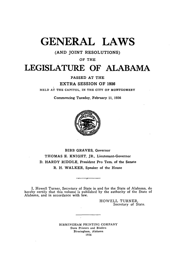 handle is hein.ssl/ssal0239 and id is 1 raw text is: GENERAL LAWS
(AND JOINT RESOLUTIONS)
OF THE
LEGISLATURE OF ALABAMA
PASSED AT THE
EXTRA SESSION OF 1936
HELD AT THE CAPITOL, IN THE CITY OF MONTGOMERY
Commencing Tuesday, February 11, 1936

BIBB GRAVES, Governor
THOMAS E. KNIGHT, JR., Lieutenant-Governor
D. HARDY RIDDLE, President Pro Tem. of the Senate
R. H. WALKER, Speaker of the House
I, Howell Turner, Secretary of State in and for the State of Alabama, do
hereby certify that this volume is published by the authority of the State of
Alabama, and in accordance with law.
HOWELL TURNER,
Secretary of State.
BIRMINGHAM PRINTING COMPANY
State Printers and Binders
Birmingham, Alabama
1936


