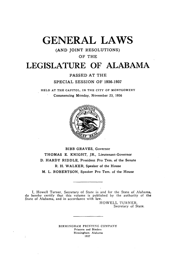 handle is hein.ssl/ssal0240 and id is 1 raw text is: GENERAL LAWS
(AND JOINT RESOLUTIONS)
OF THE
LEGISLATURE OF ALABAMA
PASSED AT THE
SPECIAL SESSION OF 1936-1937
HELD AT THE CAPITOL, IN THE CITY OF MONTGOMERY
Commencing Monday, November 23, 1936
BIBB GRAVES, Governor
THOMAS E. KNIGHT, JR., Lieutenant-Governor
D. HARDY RIDDLE, President Pro Tem. of the Senate
R. H. WALKER, Speaker of the House
M. L. ROBERTSON, Speaker Pro Tem. of the House
I, Howell Turner, Secretary of State in and for the State of Alabama,
do hereby certify that this volume is published by the authority of the
State of Alabama, and in accordance with law.
HOWELL TURNER,
Secretary of State.
BIRMINGHAM PRINTING COMPANY
Printers and Binders
Birmingham, Alabama
1937


