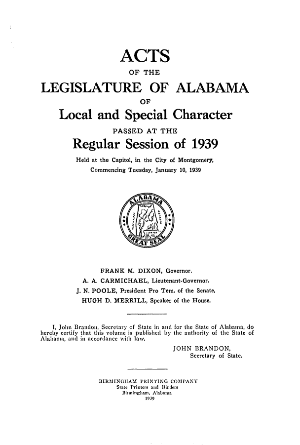 handle is hein.ssl/ssal0242 and id is 1 raw text is: ACTS
OF THE
LEGISLATURE OF ALABAMA
OF
Local and Special Character
PASSED AT THE
Regular Session of 1939
Held at the Capitol, in the City of Montgomery,
Commencing Tuesday, January 10, 1939

FRANK M. DIXON, Governor.
A. A. CARMICHAEL, Lieutenant-Governor.
J. N. POOLE, President Pro Tem. of the Senate.
HUGH D. MERRILL, Speaker of the House.
I, John Brandoii, Secretary of State in and for the State of Alabama, do
hercby certify that this volume is published by the authority of the State of
Alabama, and in accordance with law.
JOHN BRANDON,
Secretary of State.
BIRMINGIIAM PRINTING COMPANY
State Printers and Binders
Birmingham, Alabania
1939


