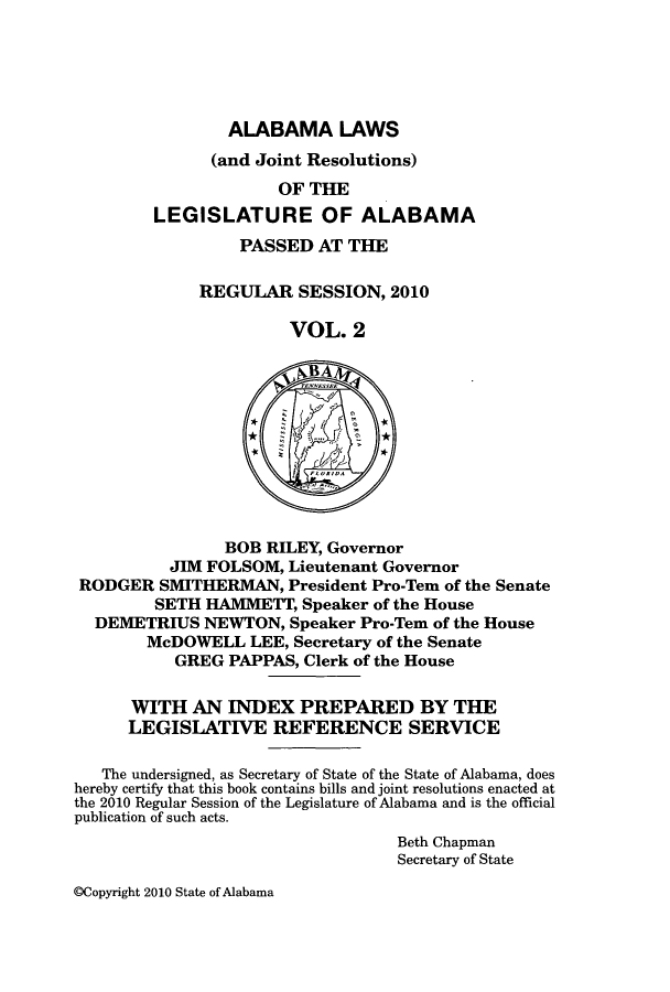 handle is hein.ssl/ssal0244 and id is 1 raw text is: ALABAMA LAWS

(and Joint Resolutions)
OF THE
LEGISLATURE OF ALABAMA
PASSED AT THE
REGULAR SESSION, 2010
VOL. 2
BOB RILEY, Governor
JIM FOLSOM, Lieutenant Governor
RODGER SMITHERMAN, President Pro-Tem of the Senate
SETH HAMMETT, Speaker of the House
DEMETRIUS NEWTON, Speaker Pro-Tem of the House
McDOWELL LEE, Secretary of the Senate
GREG PAPPAS, Clerk of the House
WITH AN INDEX PREPARED BY THE
LEGISLATIVE REFERENCE SERVICE
The undersigned, as Secretary of State of the State of Alabama, does
hereby certify that this book contains bills and joint resolutions enacted at
the 2010 Regular Session of the Legislature of Alabama and is the official
publication of such acts.
Beth Chapman
Secretary of State

@Copyright 2010 State of Alabama


