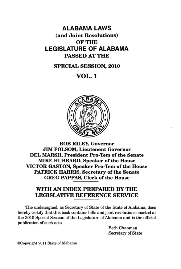 handle is hein.ssl/ssal0245 and id is 1 raw text is: ALABAMA LAWS
(and Joint Resolutions)
OF THE
LEGISLATURE OF ALABAMA
PASSED AT THE
SPECIAL SESSION, 2010
VOL. 1
k.BA4
4T
BOB RILEY, Governor
JIM FOLSOM, Lieutenent Governor
DEL MARSH, President Pro-Tem of the Senate
MIKE HUBBARD, Speaker of the House
VICTOR GASTON, Speaker Pro-Tem of the House
PATRICK HARRIS, Secretary of the Senate
GREG PAPPAS, Clerk of the House
WITH AN INDEX PREPARED BY THE
LEGISLATIVE REFERENCE SERVICE
The undersigned, as Secretary of State of the State of Alabama, does
hereby certify that this book contains bills and joint resolutions enacted at
the 2010 Special Session of the Legislature of Alabama and is the official
publication of such acts.
Beth Chapman
Secretary of State

@Copyright 2011 State of Alabana


