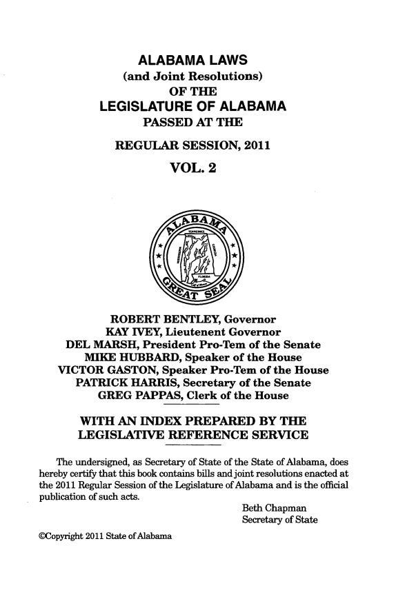 handle is hein.ssl/ssal0246 and id is 1 raw text is: ALABAMA LAWS
(and Joint Resolutions)
OF THE
LEGISLATURE OF ALABAMA
PASSED AT THE
REGULAR SESSION, 2011
VOL. 2
vBA4
ROBERT BENTLEY, Governor
KAY IVEY, Lieutenent Governor
DEL MARSH, President Pro-Tern of the Senate
MIKE HUBBARD, Speaker of the House
VICTOR GASTON, Speaker Pro-Tem of the House
PATRICK HARRIS, Secretary of the Senate
GREG PAPPAS, Clerk of the House
WITH AN INDEX PREPARED BY THE
LEGISLATIVE REFERENCE SERVICE
The undersigned, as Secretary of State of the State of Alabama, does
hereby certify that this book contains bills and joint resolutions enacted at
the 2011 Regular Session of the Legislature of Alabama and is the official
publication of such acts.
Beth Chapman
Secretary of State
@Copyright 2011 State of Alabama


