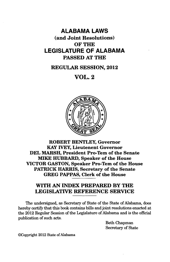 handle is hein.ssl/ssal0248 and id is 1 raw text is: ALABAMA LAWS
(and Joint Resolutions)
OF THE
LEGISLATURE OF ALABAMA
PASSED AT THE
REGULAR SESSION, 2012
VOL. 2
~vBA4
4T
ROBERT BENTLEY, Governor
KAY IVEY, Lieutenent Governor
DEL MARSH, President Pro-Tern of the Senate
MIKE HUBBARD, Speaker of the House
VICTOR GASTON, Speaker Pro-Tem of the House
PATRICK HARRIS, Secretary of the Senate
GREG PAPPAS, Clerk of the House
WITH AN INDEX PREPARED BY THE
LEGISLATIVE REFERENCE SERVICE
The undersigned, as Secretary of State of the State of Alabama, does
hereby certify that this book contains bills and joint resolutions enacted at
the 2012 Regular Session of the Legislature of Alabama and is the official
publication of such acts.
Beth Chapman
Secretary of State
@Copyright 2012 State of Alabama


