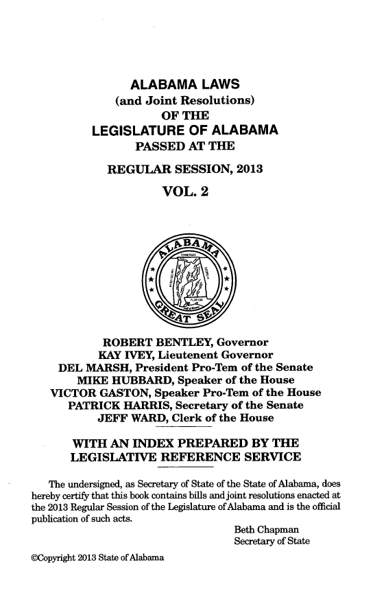 handle is hein.ssl/ssal0250 and id is 1 raw text is: ALABAMA LAWS
(and Joint Resolutions)
OF THE
LEGISLATURE OF ALABAMA
PASSED AT THE
REGULAR SESSION, 2013
VOL. 2
vBA4
ROBERT BENTLEY, Governor
KAY IVEY, Lieutenent Governor
DEL MARSH, President Pro-Tern of the Senate
MIKE HUBBARD, Speaker of the House
VICTOR GASTON, Speaker Pro-Tem of the House
PATRICK HARRIS, Secretary of the Senate
JEFF WARD, Clerk of the House
WITH AN INDEX PREPARED BY THE
LEGISLATIVE REFERENCE SERVICE
The undersigned, as Secretary of State of the State of Alabama, does
hereby certify that this book contains bills and joint resolutions enacted at
the 2013 Regular Session of the Legislature of Alabama and is the official
publication of such acts.
Beth Chapman
Secretary of State
WCopyright 2013 State of Alabama


