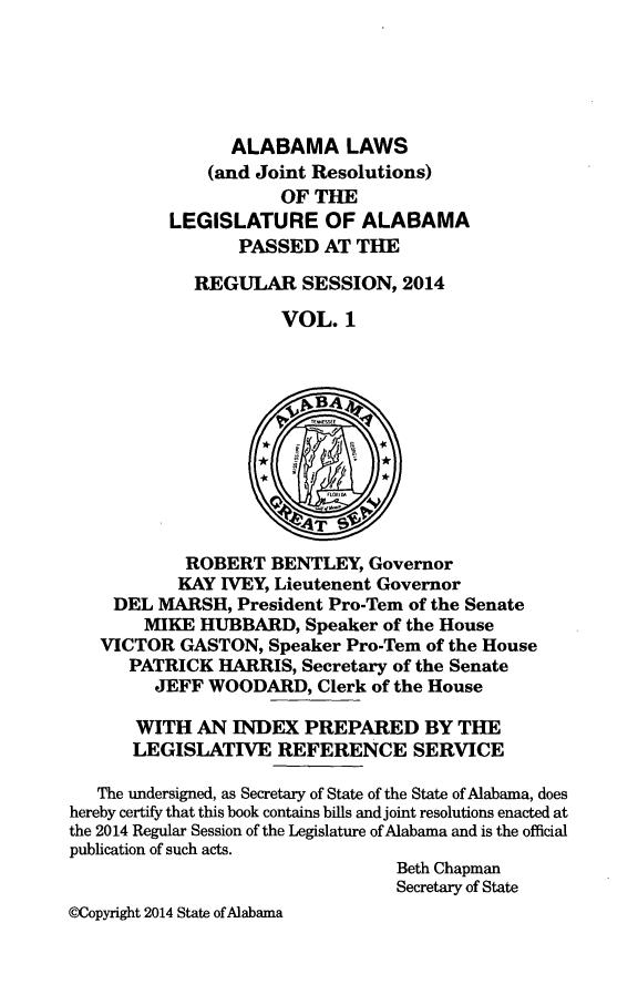 handle is hein.ssl/ssal0251 and id is 1 raw text is: 





                ALABAMA LAWS
              (and Joint Resolutions)
                     OF THE
          LEGISLATURE OF ALABAMA
                 PASSED AT THE

            REGULAR SESSION, 2014

                     VOL. 1



                       vBA4



                       T



            ROBERT BENTLEY, Governor
            KAY IVEY, Lieutenent Governor
    DEL MARSH, President Pro-Tem of the Senate
       MIKE HUBBARD, Speaker of the House
   VICTOR GASTON, Speaker Pro-Tem of the House
      PATRICK HARRIS, Secretary of the Senate
         JEFF WOODARD, Clerk of the House

       WITH AN INDEX PREPARED BY THE
       LEGISLATIVE REFERENCE SERVICE

   The undersigned, as Secretary of State of the State of Alabama, does
hereby certify that this book contains bills and joint resolutions enacted at
the 2014 Regular Session of the Legislature of Alabama and is the official
publication of such acts.
                                 Beth Chapman
                                 Secretary of State
@Copyright 2014 State of Alabama


