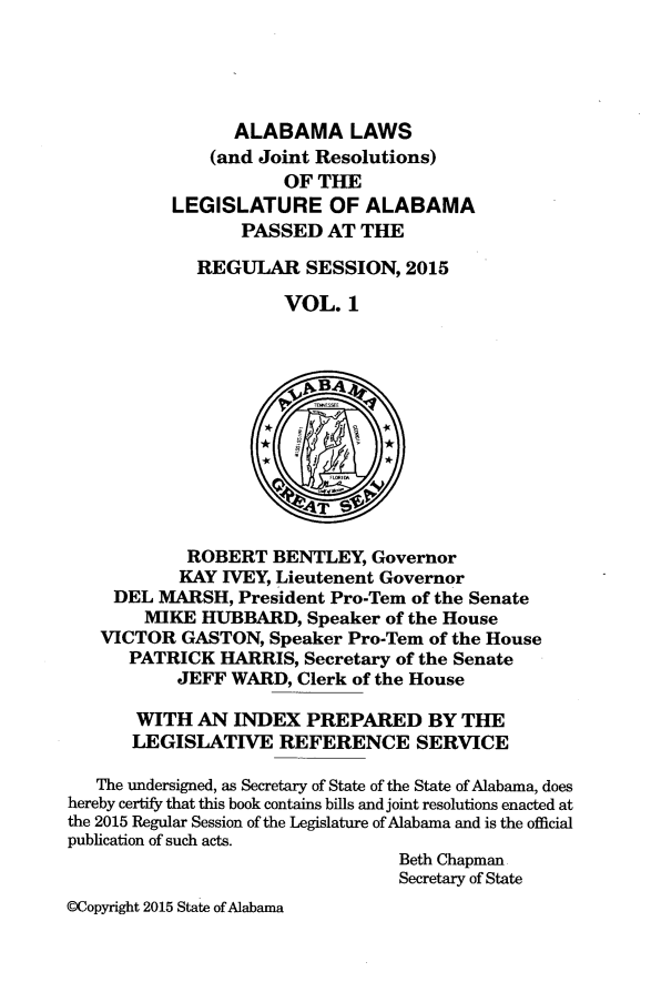 handle is hein.ssl/ssal0253 and id is 1 raw text is: 





                 ALABAMA LAWS
              (and Joint Resolutions)
                      OF THE
          LEGISLATURE OF ALABAMA
                 PASSED AT THE

             REGUIAR SESSION, 2015

                      VOL. 1



                      vBA4





                      4T

            ROBERT BENTLEY, Governor
            KAY IVEY, Lieutenent Governor
     DEL MARSH, President Pro-Tern of the Senate
        MIKE HUBBARD, Speaker of the House
   VICTOR GASTON, Speaker Pro-Tem of the House
      PATRICK HARRIS, Secretary of the Senate
           JEFF WARD, Clerk of the House

       WITH AN INDEX PREPARED BY THE
       LEGISLATIVE REFERENCE SERVICE

   The undersigned, as Secretary of State of the State of Alabama, does
hereby certify that this book contains bills and joint resolutions enacted at
the 2015 Regular Session of the Legislature of Alabama and is the official
publication of such acts.
                                 Beth Chapman
                                 Secretary of State
CCopyright 2015 State of Alabama


