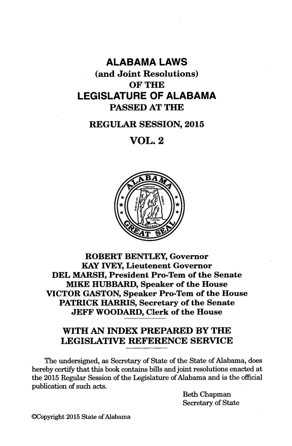 handle is hein.ssl/ssal0254 and id is 1 raw text is: 





                ALABAMA LAWS
              (and Joint Resolutions)
                     OF THE
          LEGISLATURE OF ALABAMA
                 PASSED AT THE

             REGULAR SESSION, 2015

                     VOL. 2












            ROBERT BENTLEY, Governor
            KAY IVEY, Lieutenent Governor
    DEL MARSH, President Pro-Tem of the Senate
        MIKE HUBBARD, Speaker of the House
   VICTOR GASTON, Speaker Pro-Tem of the House
      PATRICK HARRIS, Secretary of the Senate
         JEFF WOODARD, Clerk of the House

       WITH AN INDEX PREPARED BY THE
       LEGISLATIVE REFERENCE SERVICE

   The undersigned, as Secretary of State of the State of Alabama, does
hereby certify that this book contains bills and joint resolutions enacted at
the 2015 Regular Session of the Legislature of Alabama and is the official
publication of such acts.
                                 Beth Chapman
                                 Secretary of State
©Copyright 2015 State of Alabama


