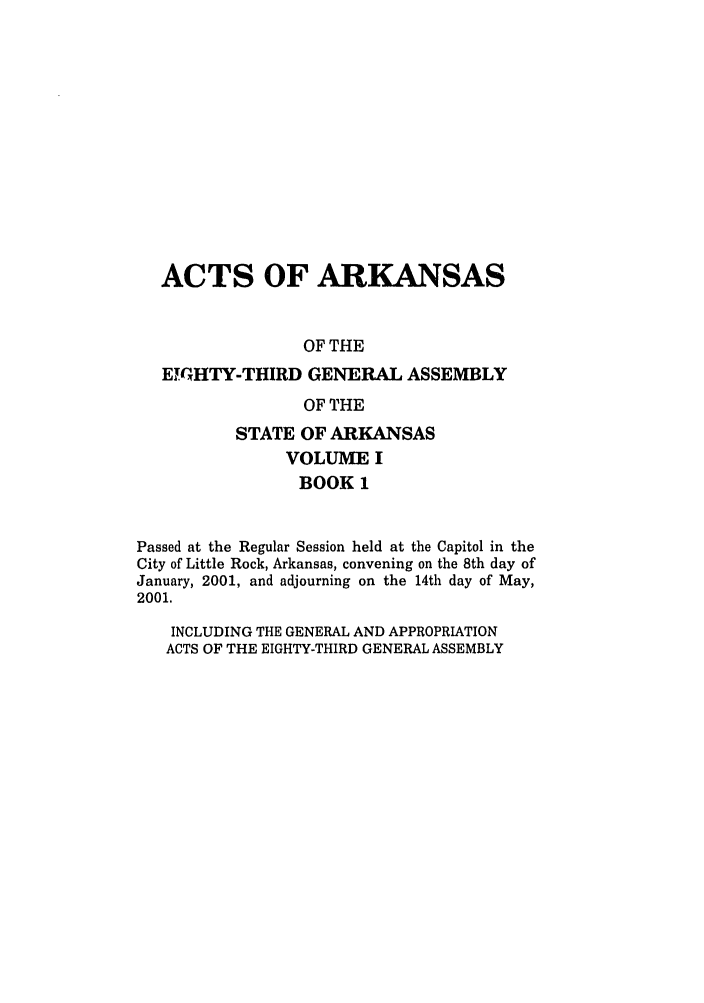 handle is hein.ssl/ssar0001 and id is 1 raw text is: ACTS OF ARKANSAS
OF THE
EIMTHTY-THIRD GENERAL ASSEMBLY
OF THE
STATE OF ARKANSAS
VOLUME I
BOOK 1
Passed at the Regular Session held at the Capitol in the
City of Little Rock, Arkansas, convening on the 8th day of
January, 2001, and adjourning on the 14th day of May,
2001.
INCLUDING THE GENERAL AND APPROPRIATION
ACTS OF THE EIGHTY-THIRD GENERAL ASSEMBLY


