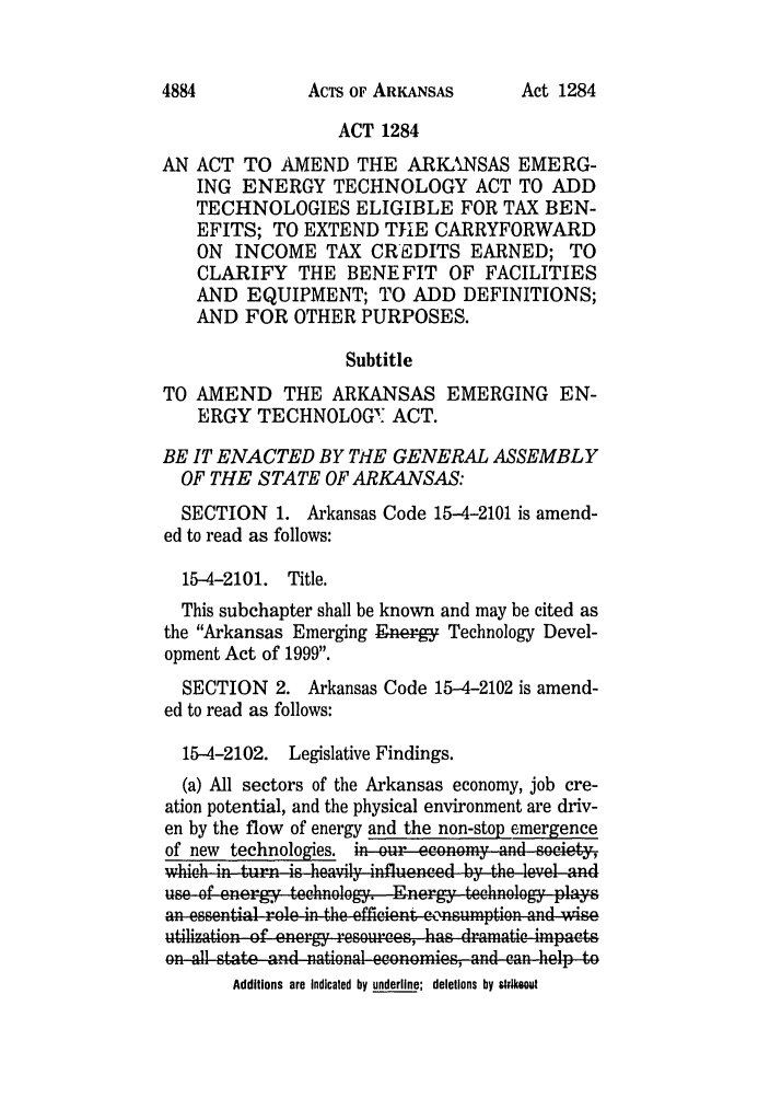 handle is hein.ssl/ssar0005 and id is 1 raw text is: AcTs OF ARKANSAS

ACT 1284
AN ACT TO AMEND THE ARKANSAS EMERG-
ING ENERGY TECHNOLOGY ACT TO ADD
TECHNOLOGIES ELIGIBLE FOR TAX BEN-
EFITS; TO EXTEND THE CARRYFORWARD
ON INCOME TAX CREDITS EARNED; TO
CLARIFY THE BENEFIT OF FACILITIES
AND EQUIPMENT; TO ADD DEFINITIONS;
AND FOR OTHER PURPOSES.
Subtitle
TO AMEND THE ARKANSAS EMERGING EN-
ERGY TECHNOLOG: ACT.
BE IT ENACTED BY THE GENERAL ASSEMBLY
OF THE STATE OF ARKANSAS:
SECTION 1. Arkansas Code 15-4-2101 is amend-
ed to read as follows:
15-4-2101. Title.
This subchapter shall be known and may be cited as
the Arkansas Emerging Ener-   Technology Devel-
opment Act of 1999.
SECTION 2. Arkansas Code 15-4-2102 is amend-
ed to read as follows:
15-4-2102. Legislative Findings.
(a) All sectors of the Arkansas economy, job cre-
ation potential, and the physical environment are driv-
en by the flow of energy and the non-stop emergence
of new technologies. in. r economy and society,
wxhich in turn is hea.4y influcnced by the level and
us o  ner  technology. Encrgy technology plays
1an esentalrole in he efnficient e-n- ,lsumption lla i
utilization of energy resources, ho,,as drm ra,,tic impacts
onAll itio ad natcal eon o and can help to
Additions are Indicated by underline; deletions by strikeoi

4884

Act 1284


