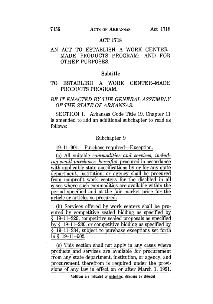 handle is hein.ssl/ssar0007 and id is 1 raw text is: ACTS OF ARKANSAS

ACT 1718
AN ACT TO ESTABLISH A WORK CENTER-
MADE PRODUCTS PROGRAM; AND FOR
OTHER PURPOSES.
Subtitle
TO   ESTABLISH      A  WORK     CENTER-MADE
PRODUCTS PROGRAM.
BE IT ENACTED BY THE GENERAL ASSEMBLY
OF THE STATE OF ARKANSAS:
SECTION 1. Arkansas Code Title 19, Chapter 11
is amended to add an additional subchapter to read as
follows:
Subchapter 9
19-11-901. Purchase required-Exception.
(a) All suitable commodities and services, includ-
ing small purchases, hereafter procured in accordance
with applicable state specifications by or for any state
department, institution, or agency shall be procured
from nonprofit work centers for the disabled in all
cases where such commodities are available within the
period specified and at the fair market price for the
article or articles so procured.
(b) Services offered by work centers shall be pro-
cured by competitive sealed bidding as specified by
§ 19-11-229, competitive sealed proposals as specified
by § 19-11-230, or competitive bidding as specified by
§ 19-11-234, subject to purchase exceptions set forth
in § 19-11-902.
(c) This section shall not apply in any cases where
products and services are available for procurement
from any state department, institution, or agency, and
procurement therefrom is required under the provi-
sions of any law in effect on or after March 1, 1991.
Additions are indicated by underline; deletions by st4ikout

7456

Act 1718


