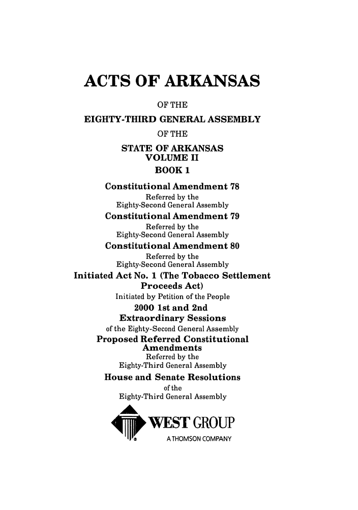 handle is hein.ssl/ssar0008 and id is 1 raw text is: ACTS OF ARKANSAS
OF THE
EIGHTY-THIRD GENERAL ASSEMBLY
OF THE
STATE OF ARKANSAS
VOLUME II
BOOK 1
Constitutional Amendment 78
Referred by the
Eighty-Second General Assembly
Constitutional Amendment 79
Referred by the
Eighty-Second General Assembly
Constitutional Amendment 80
Referred by the
Eighty-Second General Assembly
Initiated Act No. 1 (The Tobacco Settlement
Proceeds Act)
Initiated by Petition of the People
2000 1st and 2nd
Extraordinary Sessions
of the Eighty-Second General Assembly
Proposed Referred Constitutional
Amendments
Referred by the
Eighty-Third General Assembly
House and Senate Resolutions
of the
Eighty-Third General Assembly
W&
4VWWEST GROUP

A THOMSON COMPANY


