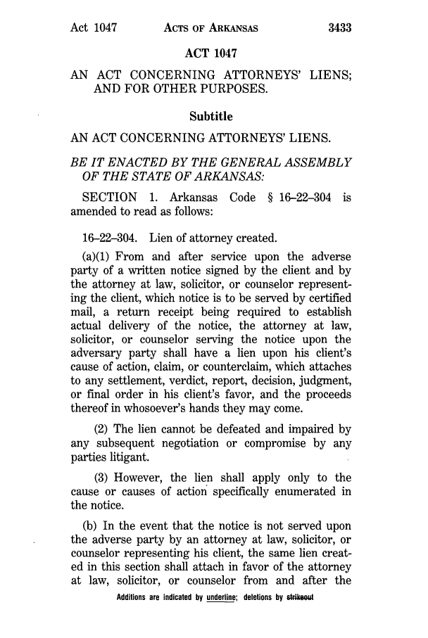 handle is hein.ssl/ssar0012 and id is 1 raw text is: ACTS OF ARKANSAS

ACT 1047
AN ACT CONCERNING ATTORNEYS' LIENS;
AND FOR OTHER PURPOSES.
Subtitle
AN ACT CONCERNING ATTORNEYS' LIENS.
BE IT ENACTED BY THE GENERAL ASSEMBLY
OF THE STATE OF ARKANSAS:
SECTION     1. Arkansas Code    § 16-22-304 is
amended to read as follows:
16-22-304. Lien of attorney created.
(a)(1) From and after service upon the adverse
party of a written notice signed by the client and by
the attorney at law, solicitor, or counselor represent-
ing the client, which notice is to be served by certified
mail, a return receipt being required to establish
actual delivery of the notice, the attorney at law,
solicitor, or counselor serving the notice upon the
adversary party shall have a lien upon his client's
cause of action, claim, or counterclaim, which attaches
to any settlement, verdict, report, decision, judgment,
or final order in his client's favor, and the proceeds
thereof in whosoever's hands they may come.
(2) The lien cannot be defeated and impaired by
any subsequent negotiation or compromise by any
parties litigant.
(3) However, the lien shall apply only to the
cause or causes of action specifically enumerated in
the notice.
(b) In the event that the notice is not served upon
the adverse party by an attorney at law, solicitor, or
counselor representing his client, the same lien creat-
ed in this section shall attach in favor of the attorney
at law, solicitor, or counselor from and after the
Additions are indicated by underline; deletions by strikeout

Act 1047

3433



