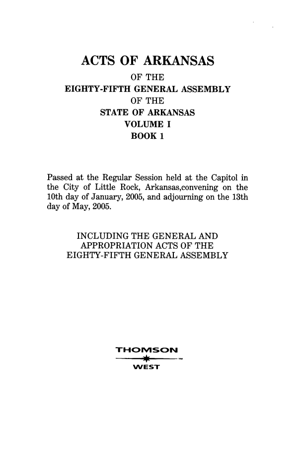 handle is hein.ssl/ssar0016 and id is 1 raw text is: ACTS OF ARKANSAS
OF THE
EIGHTY-FIFTH GENERAL ASSEMBLY
OF THE
STATE OF ARKANSAS
VOLUME I
BOOK 1
Passed at the Regular Session held at the Capitol in
the City of Little Rock, Arkansas,convening on the
10th day of January, 2005, and adjourning on the 13th
day of May, 2005.
INCLUDING THE GENERAL AND
APPROPRIATION ACTS OF THE
EIGHTY-FIFTH GENERAL ASSEMBLY
THOv1SO~N
WEST


