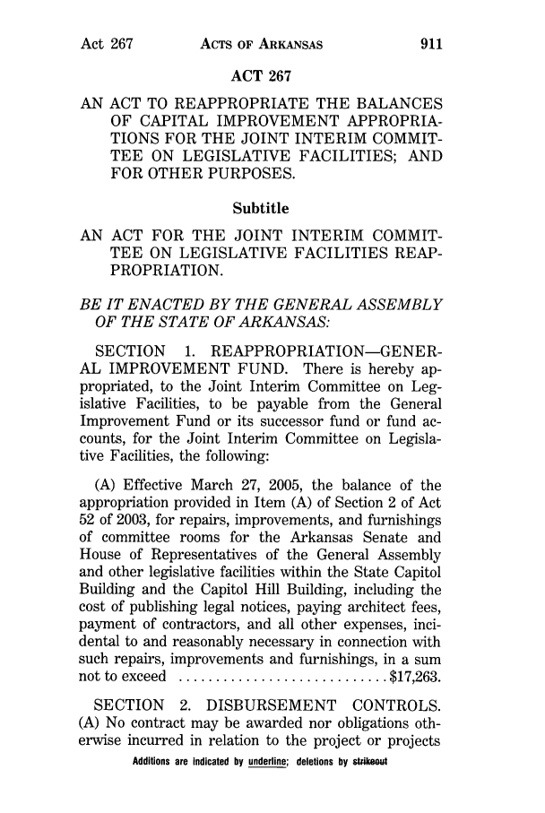 handle is hein.ssl/ssar0017 and id is 1 raw text is: ACTS OF ARKANSAS

ACT 267
AN ACT TO REAPPROPRIATE THE BALANCES
OF CAPITAL IMPROVEMENT APPROPRIA-
TIONS FOR THE JOINT INTERIM COMMIT-
TEE ON LEGISLATIVE FACILITIES; AND
FOR OTHER PURPOSES.
Subtitle
AN ACT FOR THE JOINT INTERIM COMMIT-
TEE ON LEGISLATIVE FACILITIES REAP-
PROPRIATION.
BE IT ENACTED BY THE GENERAL ASSEMBLY
OF THE STATE OF ARKANSAS:
SECTION     1. REAPPROPRIATION-GENER-
AL IMPROVEMENT FUND. There is hereby ap-
propriated, to the Joint Interim Committee on Leg-
islative Facilities, to be payable from the General
Improvement Fund or its successor fund or fund ac-
counts, for the Joint Interim Committee on Legisla-
tive Facilities, the following:
(A) Effective March 27, 2005, the balance of the
appropriation provided in Item (A) of Section 2 of Act
52 of 2003, for repairs, improvements, and furnishings
of committee rooms for the Arkansas Senate and
House of Representatives of the General Assembly
and other legislative facilities within the State Capitol
Building and the Capitol Hill Building, including the
cost of publishing legal notices, paying architect fees,
payment of contractors, and all other expenses, inci-
dental to and reasonably necessary in connection with
such repairs, improvements and furnishings, in a sum
not to  exceed  ............................ $17,263.
SECTION     2. DISBURSEMENT         CONTROLS.
(A) No contract may be awarded nor obligations oth-
erwise incurred in relation to the project or projects
Additions are indicated by underline; deletions by stikeout

Act 267


