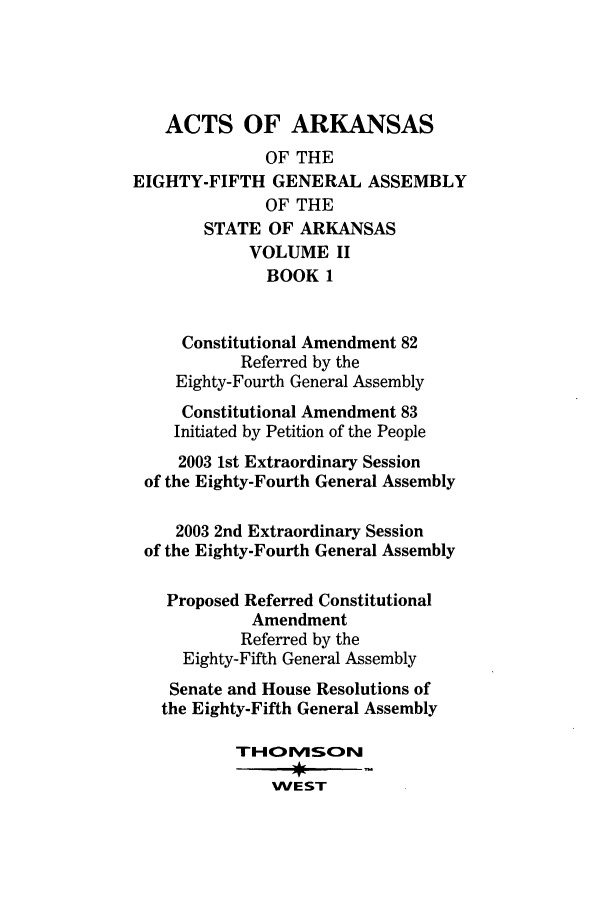 handle is hein.ssl/ssar0025 and id is 1 raw text is: ACTS OF ARKANSAS
OF THE
EIGHTY-FIFTH GENERAL ASSEMBLY
OF THE
STATE OF ARKANSAS
VOLUME II
BOOK 1
Constitutional Amendment 82
Referred by the
Eighty-Fourth General Assembly
Constitutional Amendment 83
Initiated by Petition of the People
2003 1st Extraordinary Session
of the Eighty-Fourth General Assembly
2003 2nd Extraordinary Session
of the Eighty-Fourth General Assembly
Proposed Referred Constitutional
Amendment
Referred by the
Eighty-Fifth General Assembly
Senate and House Resolutions of
the Eighty-Fifth General Assembly
THOvUScN
WEST


