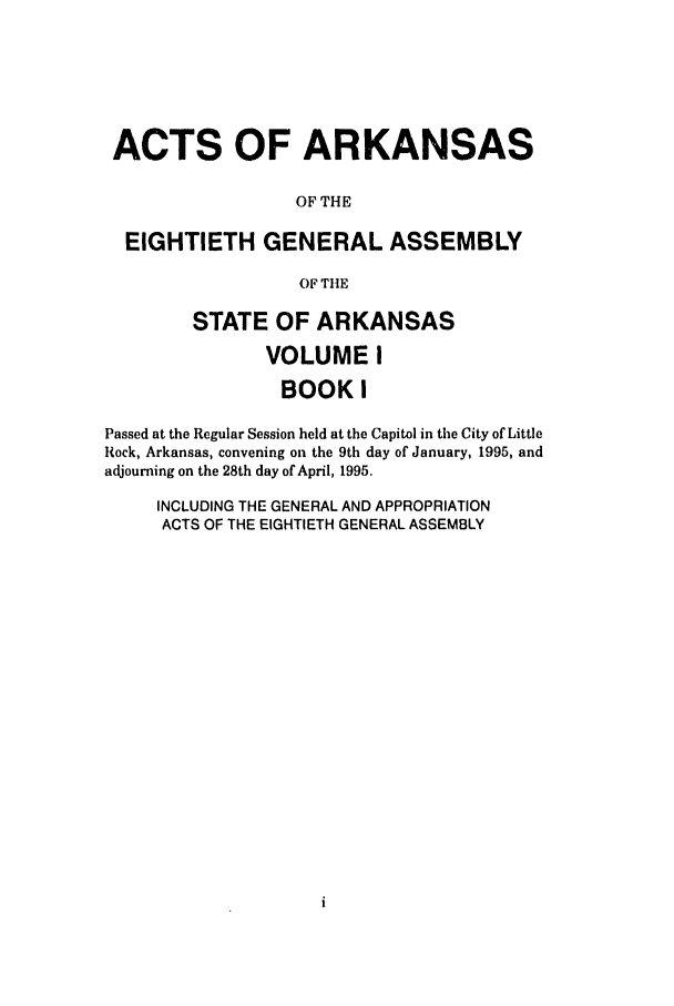 handle is hein.ssl/ssar0027 and id is 1 raw text is: ACTS OF ARKANSAS
OF THE
EIGHTIETH GENERAL ASSEMBLY
OF THE
STATE OF ARKANSAS
VOLUME I
BOOK I
Passed at the Regular Session held at the Capitol in the City of Little
Rock, Arkansas, convening on the 9th day of January, 1995, and
adjourning on the 28th day of April, 1995.
INCLUDING THE GENERAL AND APPROPRIATION
ACTS OF THE EIGHTIETH GENERAL ASSEMBLY


