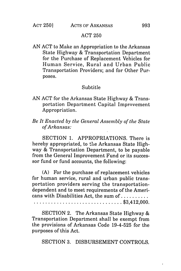 handle is hein.ssl/ssar0028 and id is 1 raw text is: ACTS OF ARKANSAS

ACT 250
AN ACT to Make an Appropriation to the Arkansas
State Highway & Transportation Department
for the Purchase of Replacement Vehicles for
Human Service, Rural and Urban Public
Transportation Providers; and for Other Pur-
poses.
Subtitle
AN ACT for the Arkansas State Highway & Trans-
portation Department Capital Improvement
Appropriation.
Be It Enacted by the General Assembly of the State
of Arkansas:
SECTION 1. APPROPRIATIONS. There is
hereby appropriated, to the Arkansas State High-
way & Transportation Department, to be payable
from the General Improvement Fund or its succes-
sor fund or fund accounts, the following:
(A) For the purchase of replacement vehicles
for human service, rural and urban public trans-
portation providers serving the transportation-
dependent and to meet requirements of the Ameri-
cans with Disabilities Act, the sum of ..........
............................... $3,412,000.
SECTION 2. The Arkansas State Highway &
Transportation Department shall be exempt from
the provisions of Arkansas Code 19-4-525 for the
purposes of this Act.
SECTION 3. DISBURSEMENT CONTROLS.

ACT 250]

993


