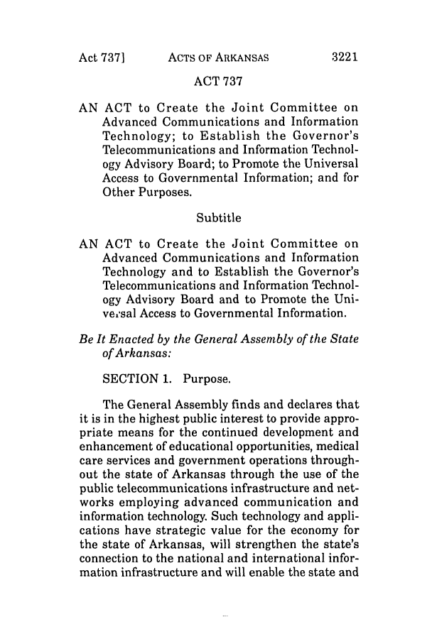 handle is hein.ssl/ssar0030 and id is 1 raw text is: ACTS OF ARKANSAS

ACT 737
AN ACT to Create the Joint Committee on
Advanced Communications and Information
Technology; to Establish the Governor's
Telecommunications and Information Technol-
ogy Advisory Board; to Promote the Universal
Access to Governmental Information; and for
Other Purposes.
Subtitle
AN ACT to Create the Joint Committee on
Advanced Communications and Information
Technology and to Establish the Governor's
Telecommunications and Information Technol-
ogy Advisory Board and to Promote the Uni-
ve,'sal Access to Governmental Information.
Be It Enacted by the General Assembly of the State
of Arkansas:
SECTION 1. Purpose.
The General Assembly finds and declares that
it is in the highest public interest to provide appro-
priate means for the continued development and
enhancement of educational opportunities, medical
care services and government operations through-
out the state of Arkansas through the use of the
public telecommunications infrastructure and net-
works employing advanced communication and
information technology. Such technology and appli-
cations have strategic value for the economy for
the state of Arkansas, will strengthen the state's
connection to the national and international infor-
mation infrastructure and will enable the state and

Act 737]

3221


