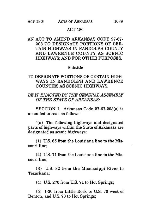 handle is hein.ssl/ssar0035 and id is 1 raw text is: ACTS OF ARKANSAS

ACT 180
AN ACT TO AMEND ARKANSAS CODE 27-67-
203 TO DESIGNATE PORTIONS OF CER-
TAIN HIGHWAYS IN RANDOLPH COUNTY
AND LAWRENCE COUNTY AS SCENIC
HIGHWAYS; AND FOR OTHER PURPOSES.
Subtitle
TO DESIGNATE PORTIONS OF CERTAIN HIGH-
WAYS IN RANDOLPH AND LAWRENCE
COUNTIES AS SCENIC HIGHWAYS.
BE IT ENACTED BY THE GENERAL ASSEMBLY
OF THE STATE OF ARKANSAS:
SECTION 1. Arkansas Code 27-67-203(a) is
amended to read as follows:
(a) The following highways and designated
parts of highways within the State of Arkansas are
designated as scenic highways:
(1) U.S. 65 from the Louisiana line to the Mis-
souri line;
(2) U.S. 71 from the Louisiana line to the Mis-
souri line;
(3) U.S. 82 from the Mississippi River to
Texarkana;
(4) U.S. 270 from U.S. 71 to Hot Springs;
(5) 1-30 from Little Rock to U.S. 70 west of
Benton, and U.S. 70 to Hot Springs;

ACT 180]

1039


