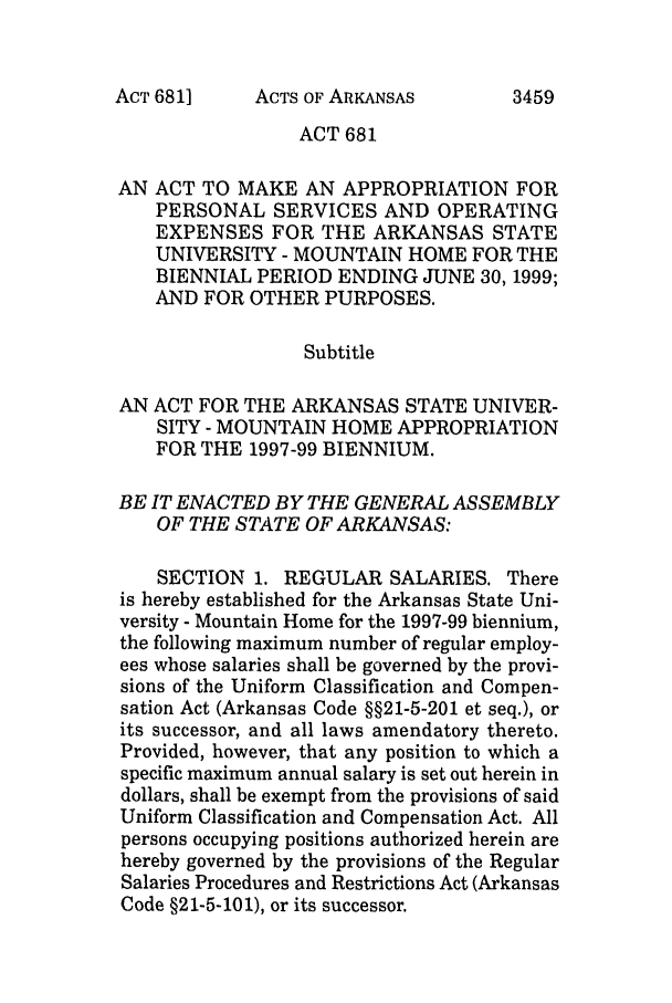 handle is hein.ssl/ssar0037 and id is 1 raw text is: ACTS OF ARKANSAS

ACT 681
AN ACT TO MAKE AN APPROPRIATION FOR
PERSONAL SERVICES AND OPERATING
EXPENSES FOR THE ARKANSAS STATE
UNIVERSITY - MOUNTAIN HOME FOR THE
BIENNIAL PERIOD ENDING JUNE 30, 1999;
AND FOR OTHER PURPOSES.
Subtitle
AN ACT FOR THE ARKANSAS STATE UNIVER-
SITY - MOUNTAIN HOME APPROPRIATION
FOR THE 1997-99 BIENNIUM.
BE IT ENACTED BY THE GENERAL ASSEMBLY
OF THE STATE OF ARKANSAS:
SECTION 1. REGULAR SALARIES. There
is hereby established for the Arkansas State Uni-
versity - Mountain Home for the 1997-99 biennium,
the following maximum number of regular employ-
ees whose salaries shall be governed by the provi-
sions of the Uniform Classification and Compen-
sation Act (Arkansas Code §§21-5-201 et seq.), or
its successor, and all laws amendatory thereto.
Provided, however, that any position to which a
specific maximum annual salary is set out herein in
dollars, shall be exempt from the provisions of said
Uniform Classification and Compensation Act. All
persons occupying positions authorized herein are
hereby governed by the provisions of the Regular
Salaries Procedures and Restrictions Act (Arkansas
Code §21-5-101), or its successor.

ACT 681]

3459


